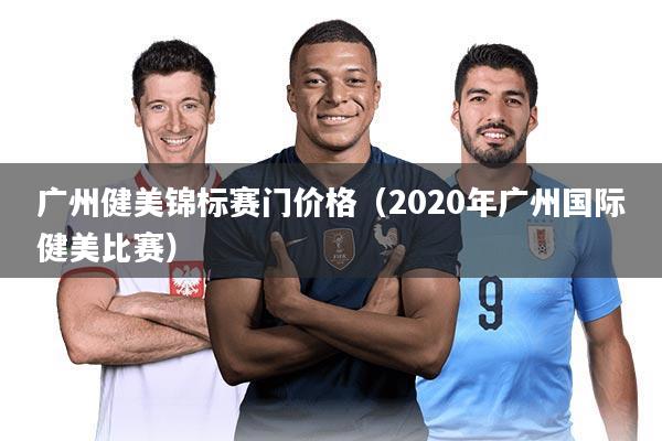 广州健美锦标赛门价格(2020年广州国际健美比赛)