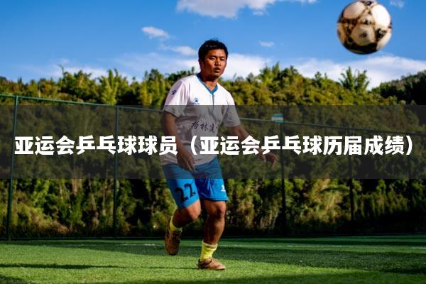 亚运会乒乓球球员(亚运会乒乓球历届成绩)