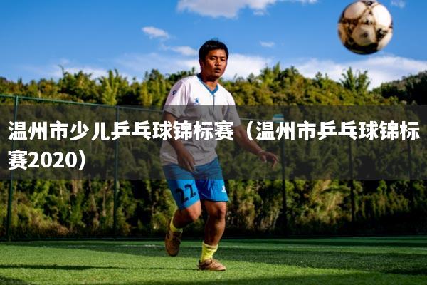 温州市少儿乒乓球锦标赛(温州市乒乓球锦标赛2020)
