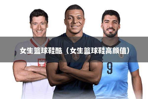 女生篮球鞋酷(女生篮球鞋高颜值)