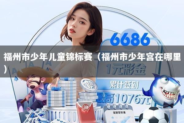 福州市少年儿童锦标赛(福州市少年宫在哪里)
