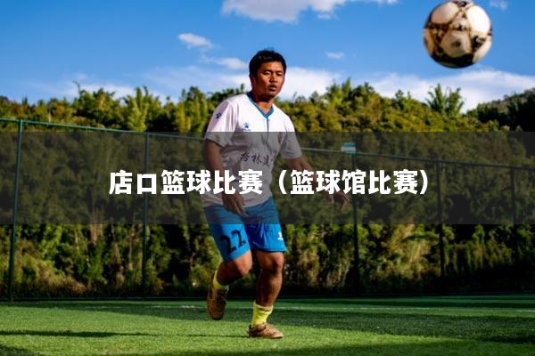 店口篮球比赛(篮球馆比赛)