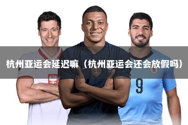 杭州亚运会延迟嘛(杭州亚运会还会放假吗)