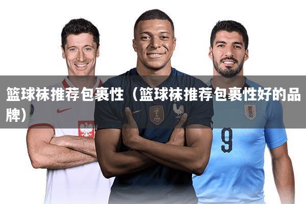 篮球袜推荐包裹性（篮球袜推荐包裹性好的品牌）
