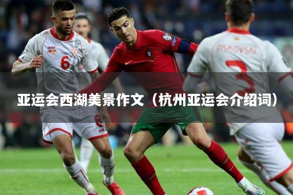 亚运会西湖美景作文(杭州亚运会介绍词)