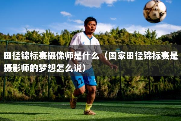 田径锦标赛摄像师是什么（国家田径锦标赛是摄影师的梦想怎么说）